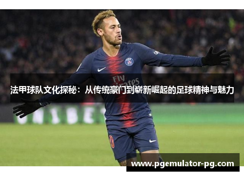 法甲球队文化探秘：从传统豪门到崭新崛起的足球精神与魅力
