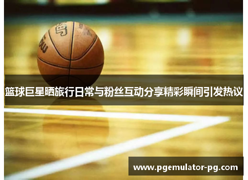 篮球巨星晒旅行日常与粉丝互动分享精彩瞬间引发热议 篮球巨星晒旅行日常与粉丝互动分享精彩瞬间引发热议