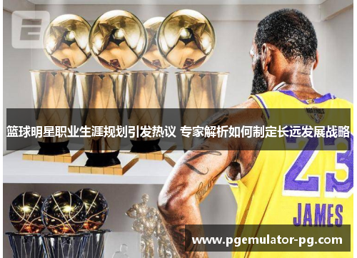 篮球明星职业生涯规划引发热议 专家解析如何制定长远发展战略