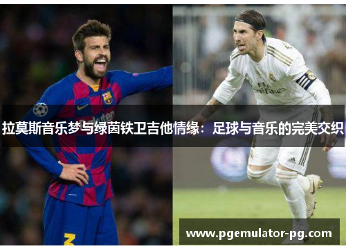 拉莫斯音乐梦与绿茵铁卫吉他情缘:足球与音乐的完美交织 拉莫斯音乐梦与绿茵铁卫吉他情缘:足球与音乐的完美交织
