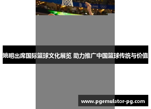 姚明出席国际篮球文化展览 助力推广中国篮球传统与价值 姚明出席国际篮球文化展览 助力推广中国篮球传统与价值