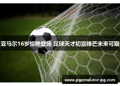 亚马尔16岁惊艳登场 足球天才初露锋芒未来可期 亚马尔16岁惊艳登场 足球天才初露锋芒未来可期