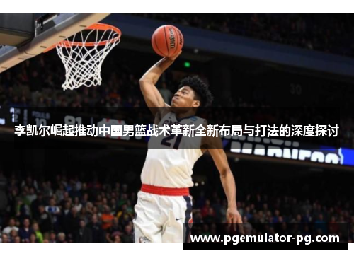 李凯尔崛起推动中国男篮战术革新全新布局与打法的深度探讨 李凯尔崛起推动中国男篮战术革新全新布局与打法的深度探讨