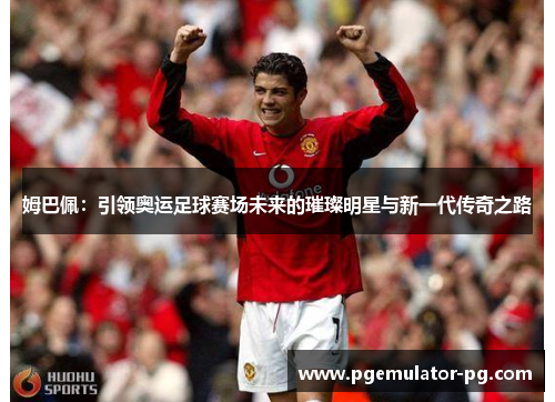 姆巴佩：引领奥运足球赛场未来的璀璨明星与新一代传奇之路