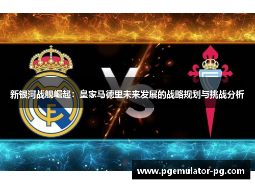 新银河战舰崛起:皇家马德里未来发展的战略规划与挑战分析 新银河战舰崛起:皇家马德里未来发展的战略规划与挑战分析
