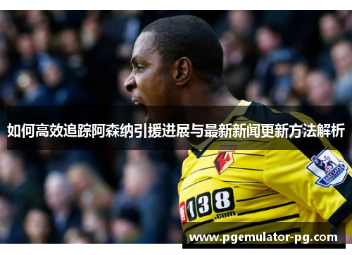 如何高效追踪阿森纳引援进展与最新新闻更新方法解析 如何高效追踪阿森纳引援进展与最新新闻更新方法解析