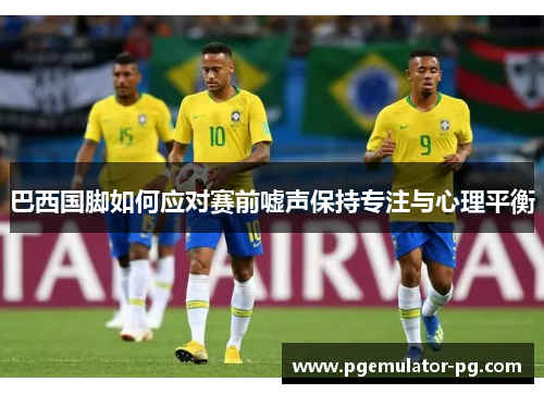 巴西国脚如何应对赛前嘘声保持专注与心理平衡