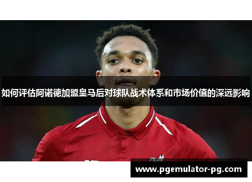 如何评估阿诺德加盟皇马后对球队战术体系和市场价值的深远影响 如何评估阿诺德加盟皇马后对球队战术体系和市场价值的深远影响