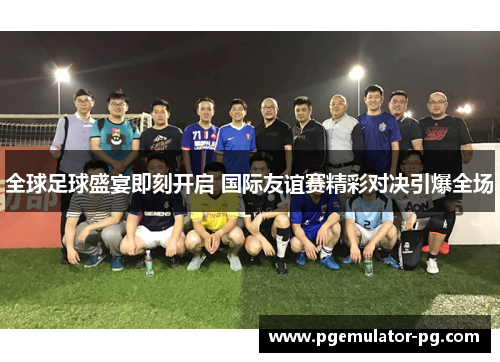 全球足球盛宴即刻开启 国际友谊赛精彩对决引爆全场