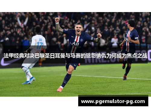 法甲经典对决巴黎圣日耳曼与马赛的恩怨情仇为何成为焦点之战