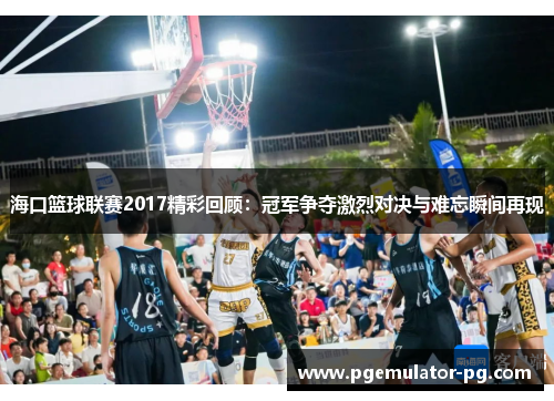 海口篮球联赛2017精彩回顾：冠军争夺激烈对决与难忘瞬间再现