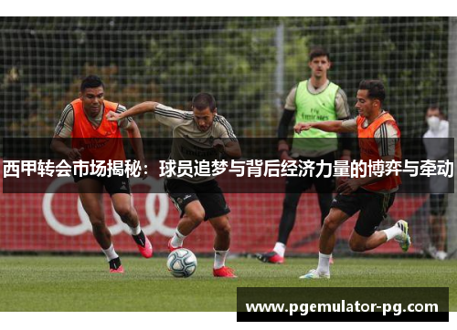 西甲转会市场揭秘:球员追梦与背后经济力量的博弈与牵动 西甲转会市场揭秘:球员追梦与背后经济力量的博弈与牵动