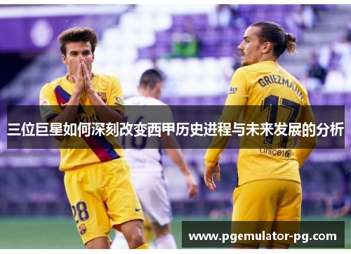 三位巨星如何深刻改变西甲历史进程与未来发展的分析 三位巨星如何深刻改变西甲历史进程与未来发展的分析