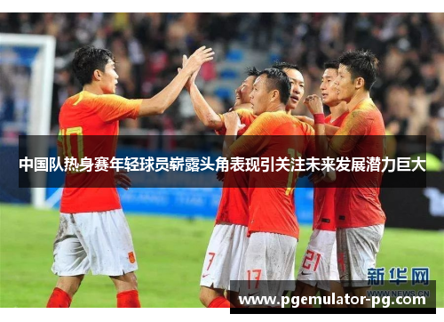 中国队热身赛年轻球员崭露头角表现引关注未来发展潜力巨大 中国队热身赛年轻球员崭露头角表现引关注未来发展潜力巨大