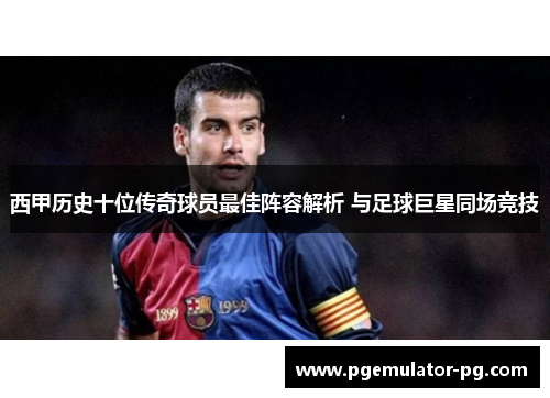 西甲历史十位传奇球员最佳阵容解析 与足球巨星同场竞技