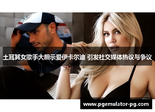 土耳其女歌手大胆示爱伊卡尔迪 引发社交媒体热议与争议