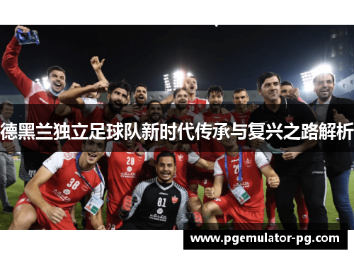 德黑兰独立足球队新时代传承与复兴之路解析