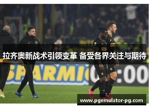 拉齐奥新战术引领变革 备受各界关注与期待 拉齐奥新战术引领变革 备受各界关注与期待