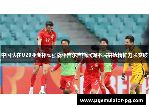 中国队在U20亚洲杯顽强战平吉尔吉斯展现不屈拼搏精神力求突破