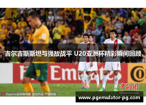 吉尔吉斯斯坦与强敌战平 U20亚洲杯精彩瞬间回顾 吉尔吉斯斯坦与强敌战平 U20亚洲杯精彩瞬间回顾