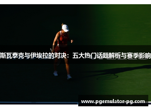 斯瓦泰克与伊埃拉的对决：五大热门话题解析与赛季影响