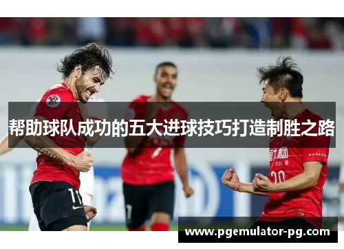 帮助球队成功的五大进球技巧打造制胜之路 帮助球队成功的五大进球技巧打造制胜之路