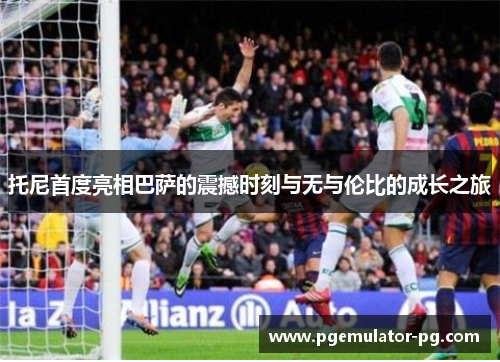 托尼首度亮相巴萨的震撼时刻与无与伦比的成长之旅