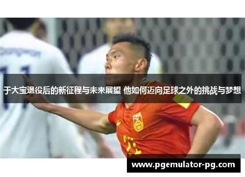 于大宝退役后的新征程与未来展望 他如何迈向足球之外的挑战与梦想