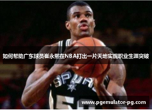 如何帮助广东球员崔永熙在NBA打出一片天地实现职业生涯突破 如何帮助广东球员崔永熙在NBA打出一片天地实现职业生涯突破