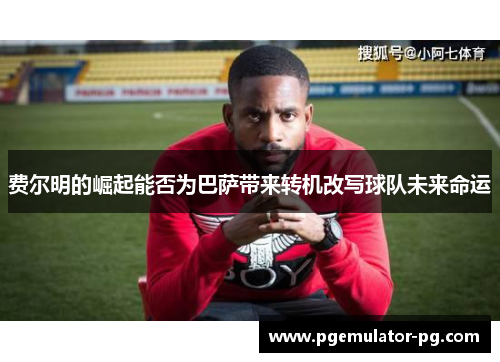 费尔明的崛起能否为巴萨带来转机改写球队未来命运