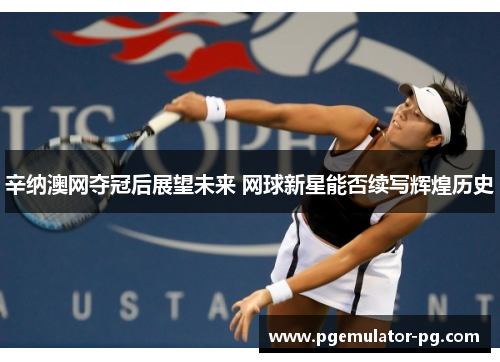 辛纳澳网夺冠后展望未来 网球新星能否续写辉煌历史 辛纳澳网夺冠后展望未来 网球新星能否续写辉煌历史