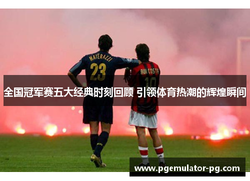 全国冠军赛五大经典时刻回顾 引领体育热潮的辉煌瞬间