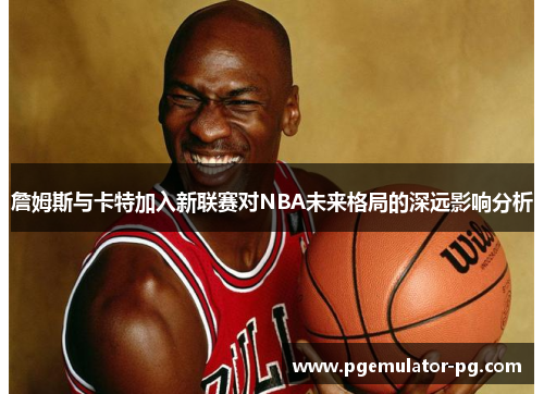 詹姆斯与卡特加入新联赛对NBA未来格局的深远影响分析