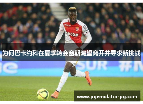 为何巴卡约科在夏季转会窗期渴望离开并寻求新挑战