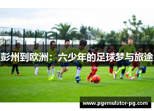 彭州到欧洲:六少年的足球梦与旅途 彭州到欧洲:六少年的足球梦与旅途