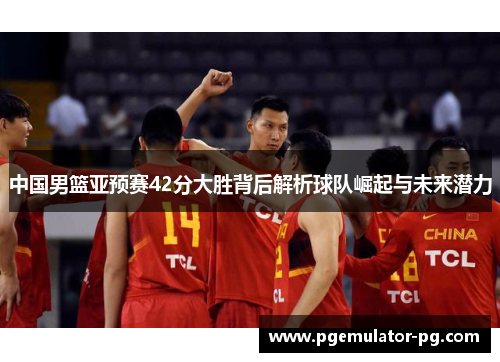 中国男篮亚预赛42分大胜背后解析球队崛起与未来潜力