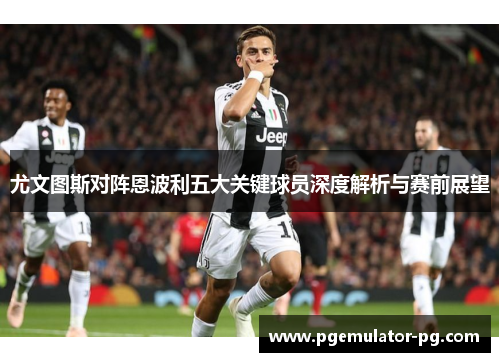 尤文图斯对阵恩波利五大关键球员深度解析与赛前展望