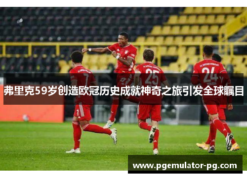 弗里克59岁创造欧冠历史成就神奇之旅引发全球瞩目 弗里克59岁创造欧冠历史成就神奇之旅引发全球瞩目