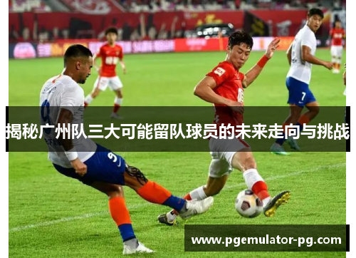 揭秘广州队三大可能留队球员的未来走向与挑战