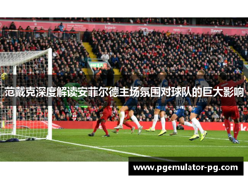 范戴克深度解读安菲尔德主场氛围对球队的巨大影响 范戴克深度解读安菲尔德主场氛围对球队的巨大影响