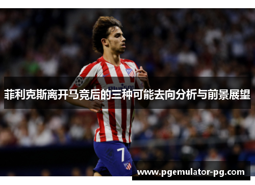 菲利克斯离开马竞后的三种可能去向分析与前景展望 菲利克斯离开马竞后的三种可能去向分析与前景展望