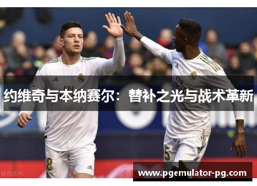 约维奇与本纳赛尔:替补之光与战术革新 约维奇与本纳赛尔:替补之光与战术革新