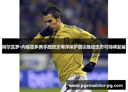 阿尔瓦罗·内格雷多携手西班牙海洋保护倡议推动生态可持续发展 阿尔瓦罗·内格雷多携手西班牙海洋保护倡议推动生态可持续发展