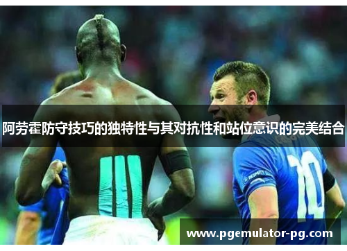 阿劳霍防守技巧的独特性与其对抗性和站位意识的完美结合 阿劳霍防守技巧的独特性与其对抗性和站位意识的完美结合