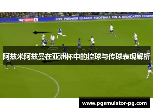 阿兹米阿兹曼在亚洲杯中的控球与传球表现解析 阿兹米阿兹曼在亚洲杯中的控球与传球表现解析