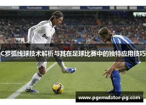 C罗弧线球技术解析与其在足球比赛中的独特应用技巧