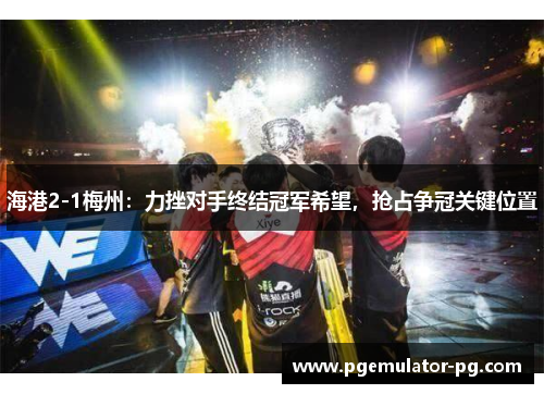 海港2-1梅州:力挫对手终结冠军希望,抢占争冠关键位置 海港2-1梅州:力挫对手终结冠军希望,抢占争冠关键位置