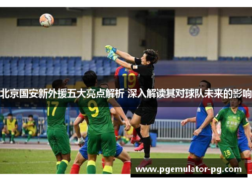 北京国安新外援五大亮点解析 深入解读其对球队未来的影响 北京国安新外援五大亮点解析 深入解读其对球队未来的影响