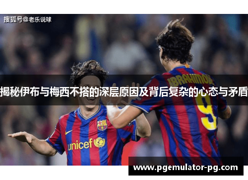 揭秘伊布与梅西不搭的深层原因及背后复杂的心态与矛盾