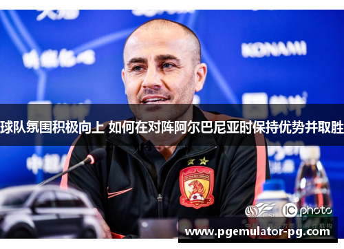 球队氛围积极向上 如何在对阵阿尔巴尼亚时保持优势并取胜 球队氛围积极向上 如何在对阵阿尔巴尼亚时保持优势并取胜